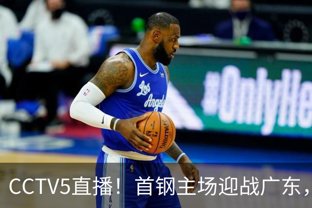 CCTV5直播！首钢主场迎战广东，周琦迎硬仗，赵睿直面老东家
